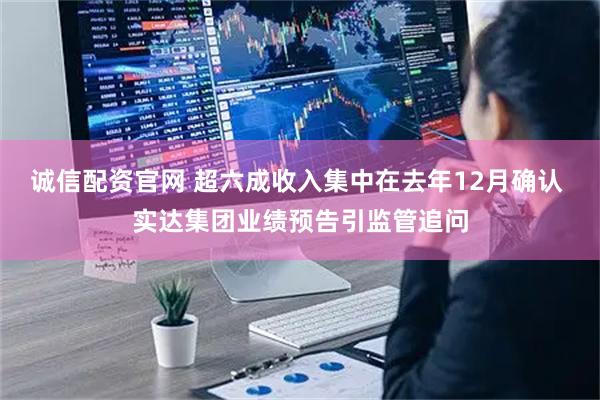诚信配资官网 超六成收入集中在去年12月确认 实达集团业绩预告引监管追问
