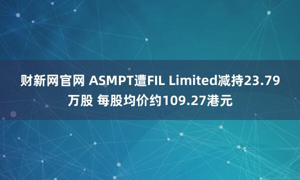 财新网官网 ASMPT遭FIL Limited减持23.79万股 每股均价约109.27港元