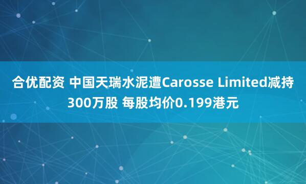 合优配资 中国天瑞水泥遭Carosse Limited减持300万股 每股均价0.199港元