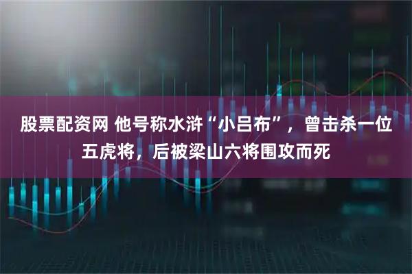 股票配资网 他号称水浒“小吕布”,曾击杀一位五虎将,后被梁山六将围攻而死