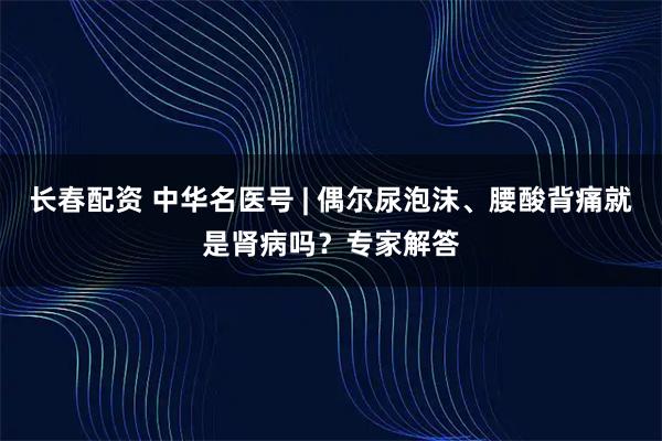 长春配资 中华名医号 | 偶尔尿泡沫、腰酸背痛就是肾病吗?专家解答