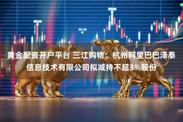 黄金配资开户平台 三江购物：杭州阿里巴巴泽泰信息技术有限公司拟减持不超3%股份