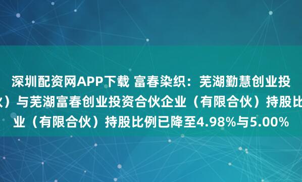 深圳配资网APP下载 富春染织：芜湖勤慧创业投资合伙企业（有限合伙）与芜湖富春创业投资合伙企业（有限合伙）持股比例已降至4.98%与5.00%