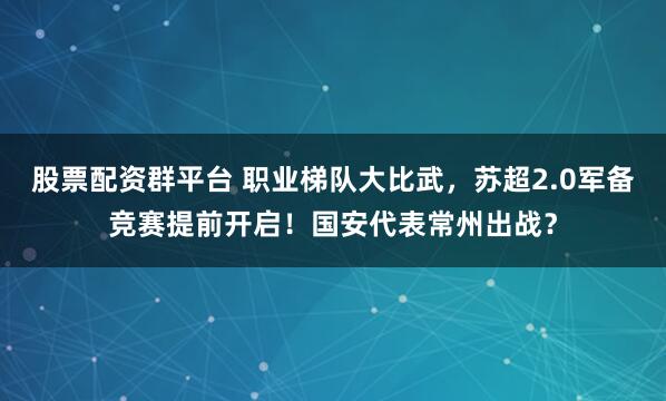 股票配资群平台 职业梯队大比武,苏超2.0军备竞赛提前开启!国安代表常州出战?