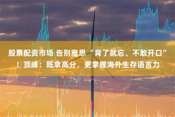 股票配资市场 告别雅思 “背了就忘、不敢开口”!顶峰:既拿高分,更掌握海外生存语言力