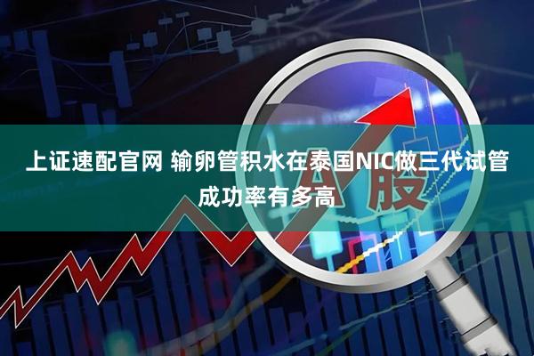 上证速配官网 输卵管积水在泰国NIC做三代试管成功率有多高