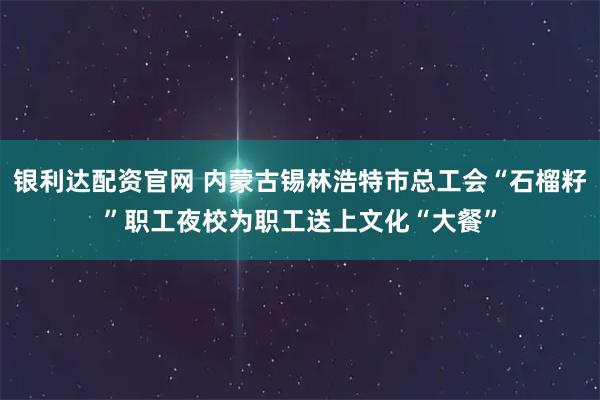 银利达配资官网 内蒙古锡林浩特市总工会“石榴籽”职工夜校为职工送上文化“大餐”