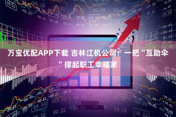 万宝优配APP下载 吉林江机公司：一把“互助伞”撑起职工幸福家