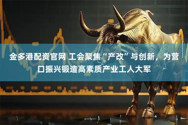 金多港配资官网 工会聚焦“产改”与创新，为营口振兴锻造高素质产业工人大军