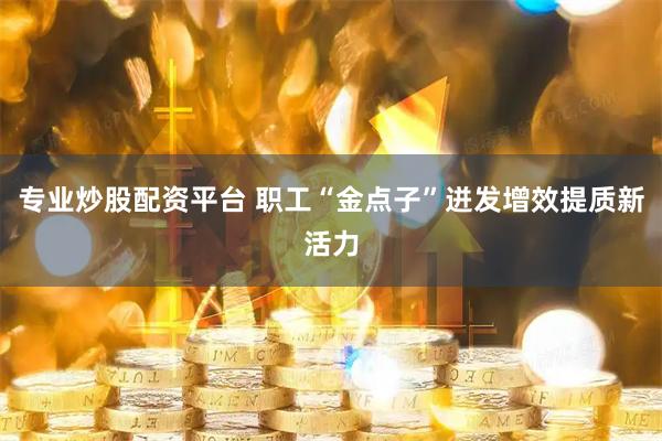 专业炒股配资平台 职工“金点子”迸发增效提质新活力