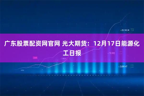 广东股票配资网官网 光大期货:12月17日能源化工日报
