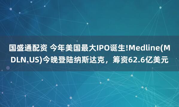 国盛通配资 今年美国最大IPO诞生!Medline(MDLN.US)今晚登陆纳斯达克,筹资62.6亿美元