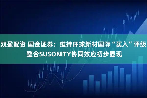 双盈配资 国金证券：维持环球新材国际“买入”评级 整合SUSONITY协同效应初步显现