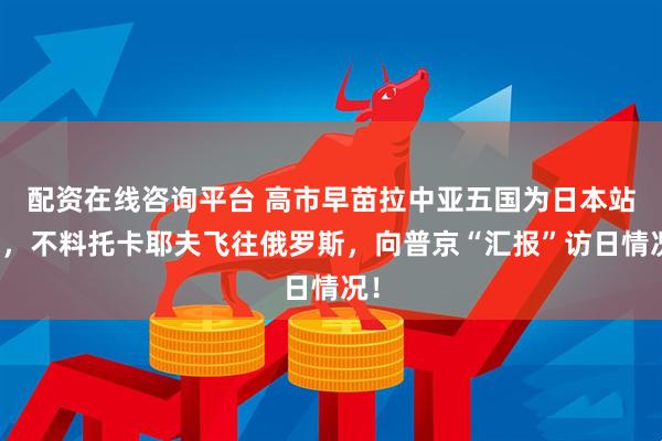配资在线咨询平台 高市早苗拉中亚五国为日本站台,不料托卡耶夫飞往俄罗斯,向普京“汇报”访日情况!