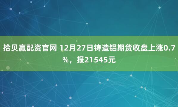拾贝赢配资官网 12月27日铸造铝期货收盘上涨0.7%,报21545元