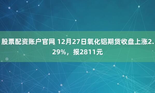 股票配资账户官网 12月27日氧化铝期货收盘上涨2.29%，报2811元