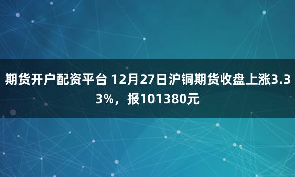 期货开户配资平台 12月27日沪铜期货收盘上涨3.33%,报101380元