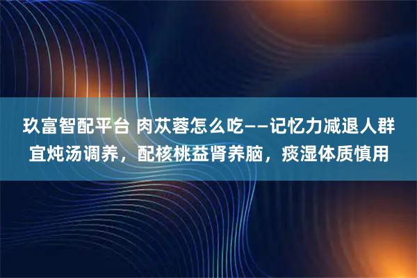 玖富智配平台 肉苁蓉怎么吃——记忆力减退人群宜炖汤调养，配核桃益肾养脑，痰湿体质慎用