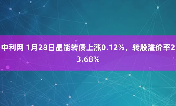 中利网 1月28日晶能转债上涨0.12%，转股溢价率23.68%