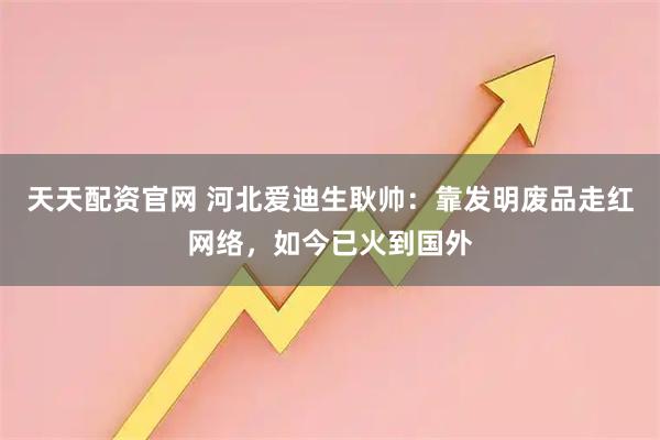 天天配资官网 河北爱迪生耿帅：靠发明废品走红网络，如今已火到国外