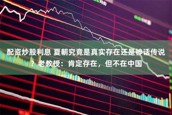 配资炒股利息 夏朝究竟是真实存在还是神话传说？老教授：肯定存在，但不在中国