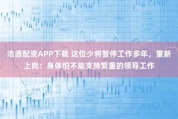 浩源配资APP下载 这位少将暂停工作多年，重新上岗：身体怕不能支持繁重的领导工作