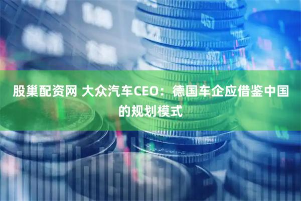 股巢配资网 大众汽车CEO：德国车企应借鉴中国的规划模式