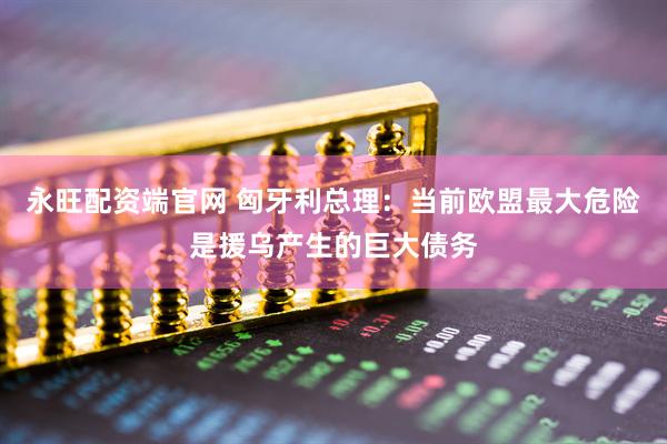 永旺配资端官网 匈牙利总理：当前欧盟最大危险是援乌产生的巨大债务