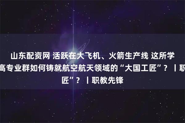 山东配资网 活跃在大飞机、火箭生产线 这所学校的双高专业群如何铸就航空航天领域的“大国工匠”？丨职教先锋