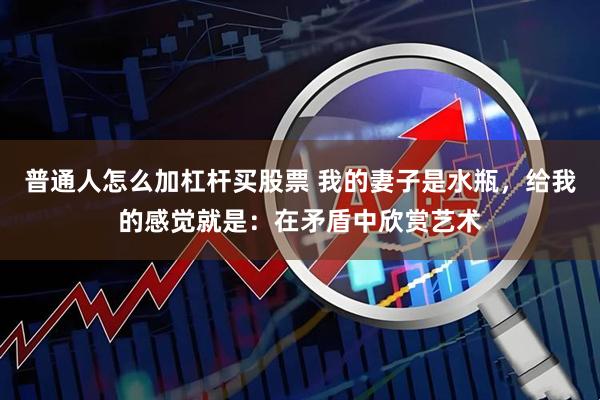 普通人怎么加杠杆买股票 我的妻子是水瓶，给我的感觉就是：在矛盾中欣赏艺术